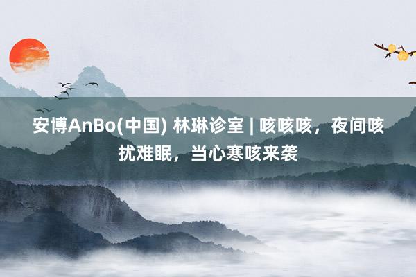 安博AnBo(中国) 林琳诊室 | 咳咳咳，夜间咳扰难眠，当心寒咳来袭