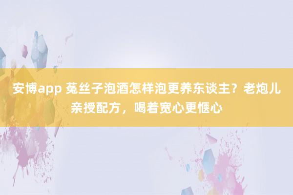 安博app 菟丝子泡酒怎样泡更养东谈主？老炮儿亲授配方，喝着宽心更惬心