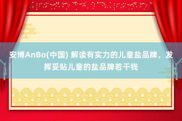 安博AnBo(中国) 解读有实力的儿童盐品牌，发挥妥贴儿童的盐品牌若干钱