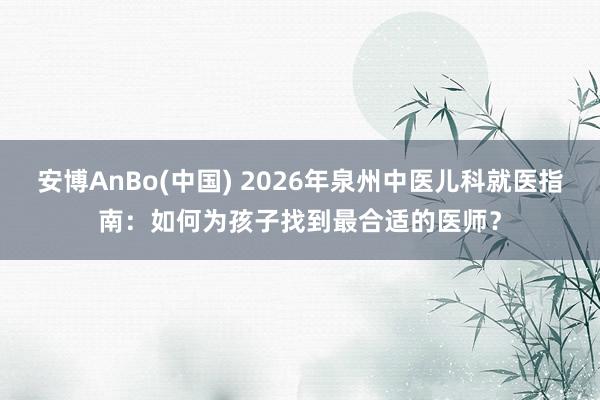 安博AnBo(中国) 2026年泉州中医儿科就医指南：如何为孩子找到最合适的医师？