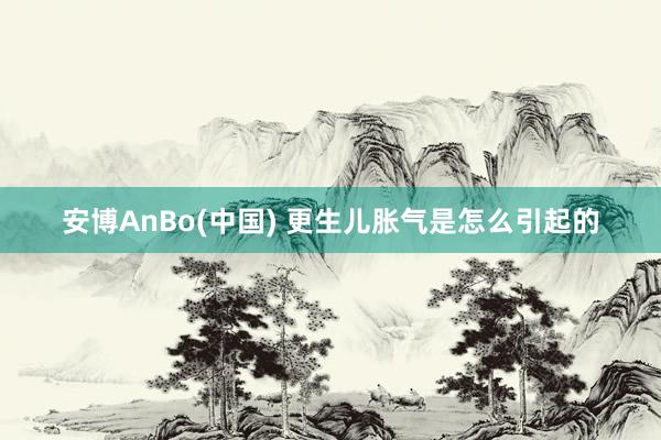 安博AnBo(中国) 更生儿胀气是怎么引起的