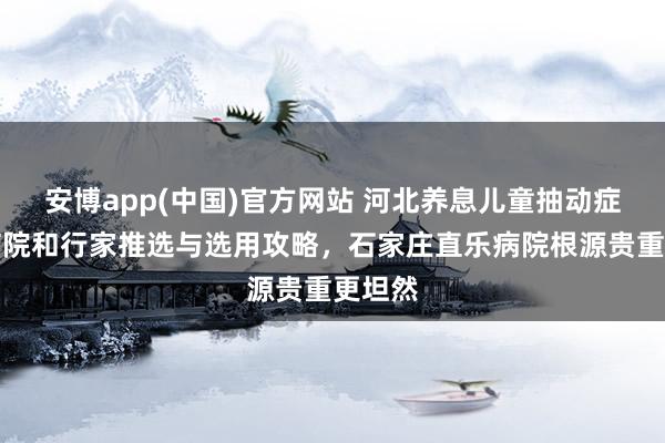 安博app(中国)官方网站 河北养息儿童抽动症巨擘病院和行家推选与选用攻略，石家庄直乐病院根源贵重更坦然