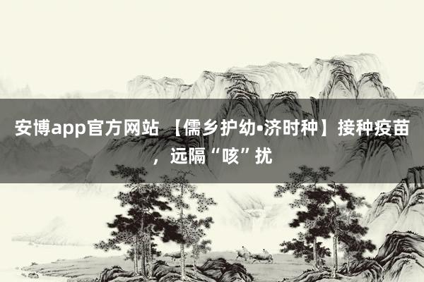 安博app官方网站 【儒乡护幼•济时种】接种疫苗，远隔“咳”扰