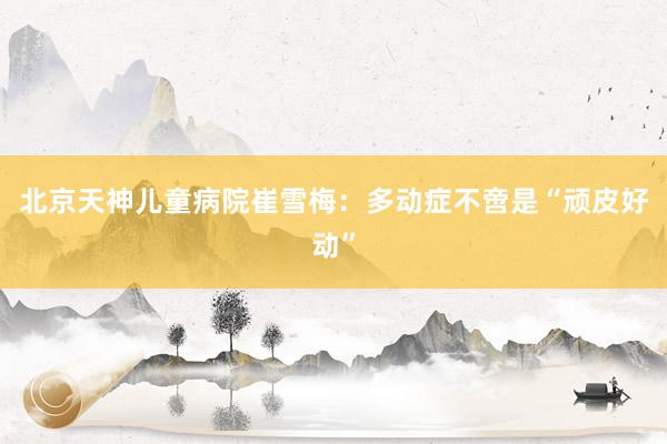 北京天神儿童病院崔雪梅：多动症不啻是“顽皮好动”