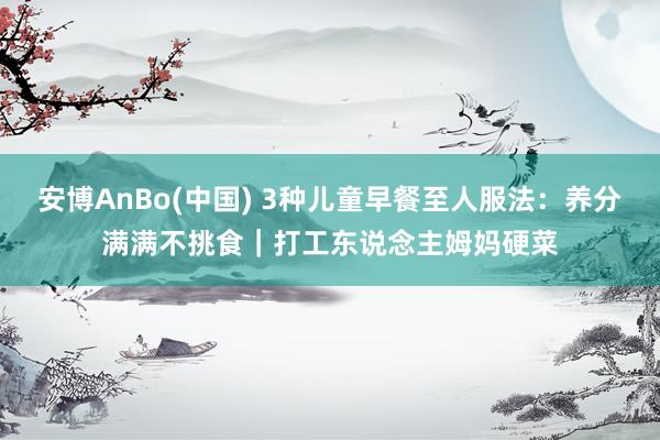 安博AnBo(中国) 3种儿童早餐至人服法：养分满满不挑食｜打工东说念主姆妈硬菜
