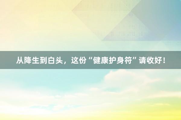 从降生到白头，这份“健康护身符”请收好！