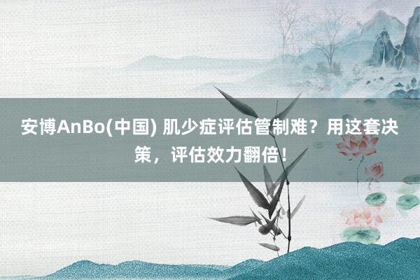 安博AnBo(中国) 肌少症评估管制难？用这套决策，评估效力翻倍！