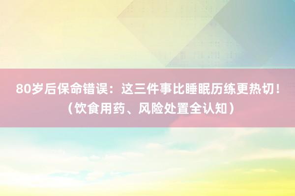 80岁后保命错误：这三件事比睡眠历练更热切！（饮食用药、风险处置全认知）
