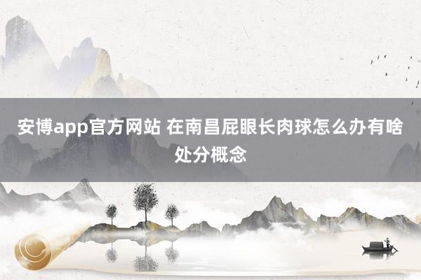 安博app官方网站 在南昌屁眼长肉球怎么办有啥处分概念