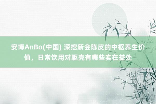 安博AnBo(中国) 深挖新会陈皮的中枢养生价值，日常饮用对躯壳有哪些实在益处