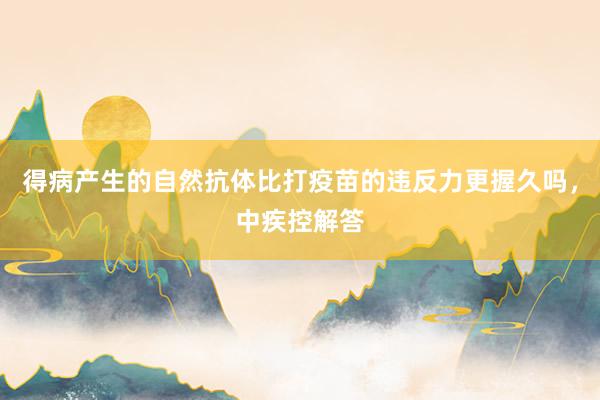 得病产生的自然抗体比打疫苗的违反力更握久吗，中疾控解答