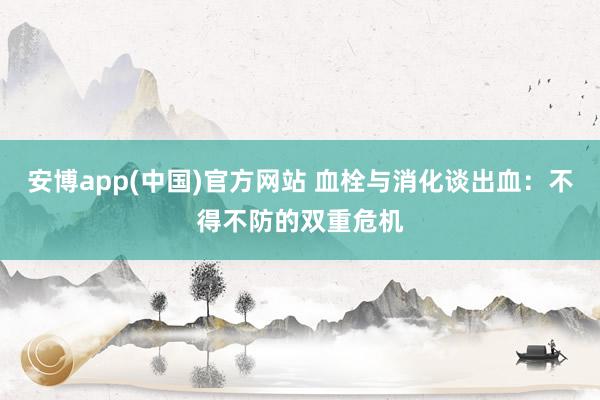 安博app(中国)官方网站 血栓与消化谈出血：不得不防的双重危机