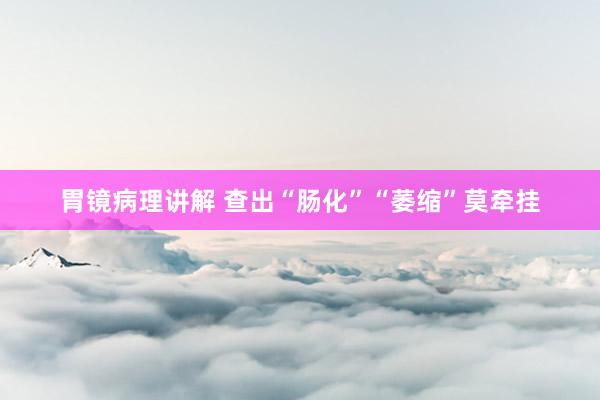 胃镜病理讲解 查出“肠化”“萎缩”莫牵挂