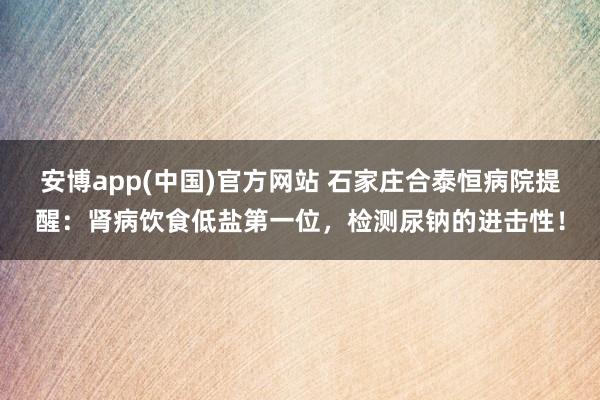 安博app(中国)官方网站 石家庄合泰恒病院提醒：肾病饮食低盐第一位，检测尿钠的进击性！