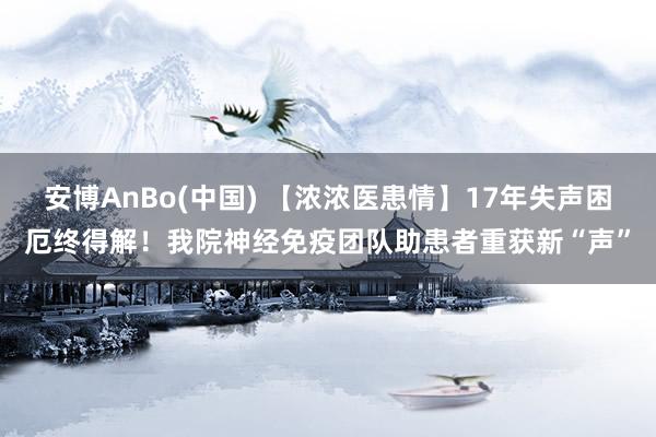 安博AnBo(中国) 【浓浓医患情】17年失声困厄终得解！我院神经免疫团队助患者重获新“声”