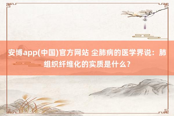 安博app(中国)官方网站 尘肺病的医学界说：肺组织纤维化的实质是什么？
