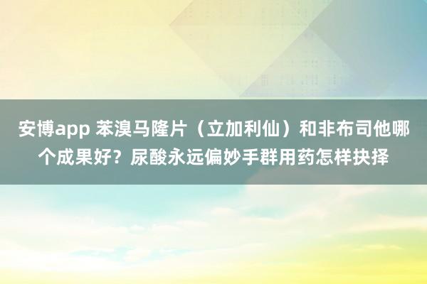 安博app 苯溴马隆片（立加利仙）和非布司他哪个成果好？尿酸永远偏妙手群用药怎样抉择