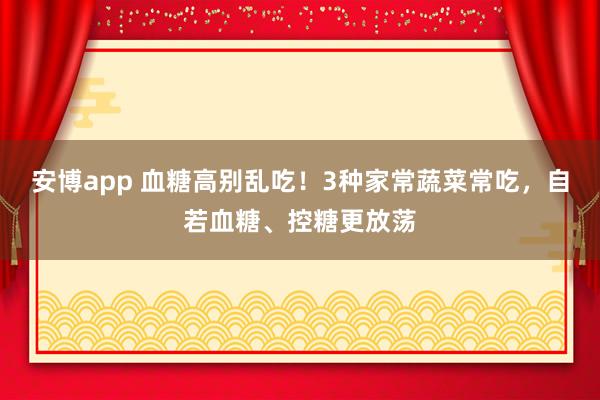 安博app 血糖高别乱吃！3种家常蔬菜常吃，自若血糖、控糖更放荡