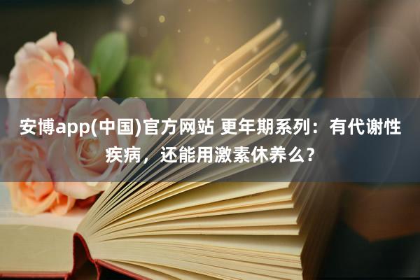 安博app(中国)官方网站 更年期系列：有代谢性疾病，还能用激素休养么？