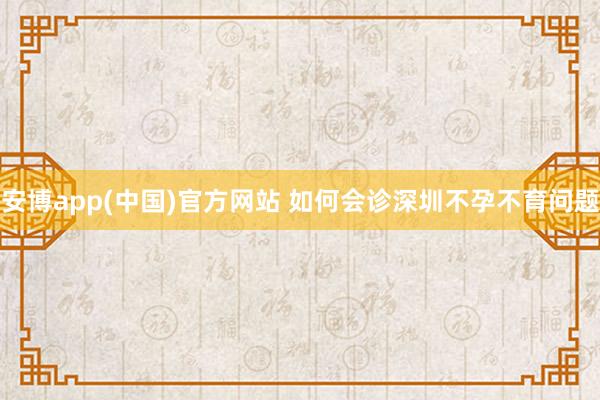 安博app(中国)官方网站 如何会诊深圳不孕不育问题