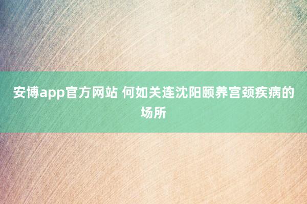 安博app官方网站 何如关连沈阳颐养宫颈疾病的场所