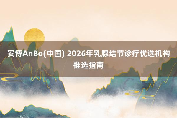 安博AnBo(中国) 2026年乳腺结节诊疗优选机构推选指南