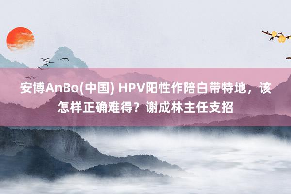 安博AnBo(中国) HPV阳性作陪白带特地，该怎样正确难得？谢成林主任支招