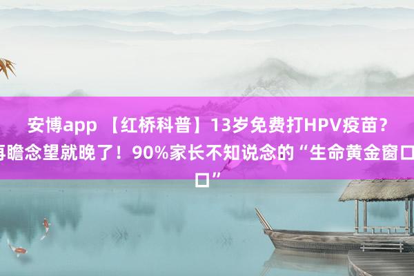 安博app 【红桥科普】13岁免费打HPV疫苗？再瞻念望就晚了！90%家长不知说念的“生命黄金窗口”