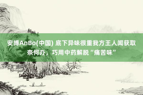 安博AnBo(中国) 底下异味很重我方王人闻获取奈何办，巧用中药解脱“痛苦味”