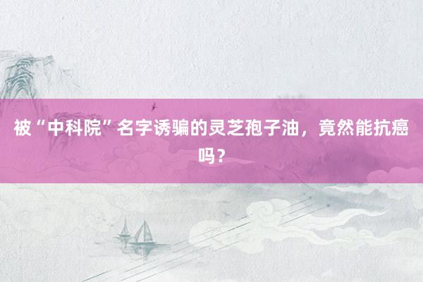 被“中科院”名字诱骗的灵芝孢子油，竟然能抗癌吗？