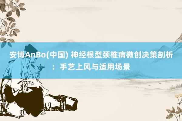 安博AnBo(中国) 神经根型颈椎病微创决策剖析：手艺上风与适用场景