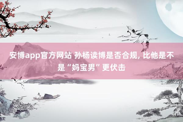 安博app官方网站 孙杨读博是否合规, 比他是不是“妈宝男”更伏击
