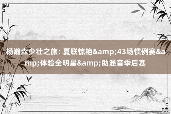 杨瀚森少壮之旅: 夏联惊艳&43场惯例赛&体验全明星&助混音季后赛