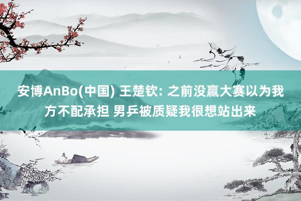 安博AnBo(中国) 王楚钦: 之前没赢大赛以为我方不配承担 男乒被质疑我很想站出来