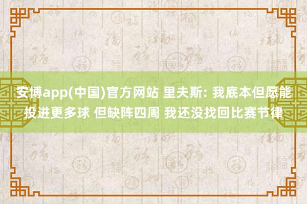 安博app(中国)官方网站 里夫斯: 我底本但愿能投进更多球 但缺阵四周 我还没找回比赛节律