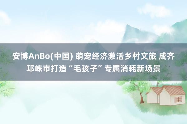 安博AnBo(中国) 萌宠经济激活乡村文旅 成齐邛崃市打造“毛孩子”专属消耗新场景