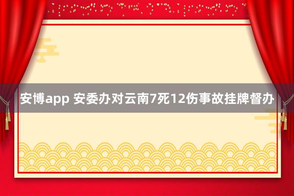 安博app 安委办对云南7死12伤事故挂牌督办