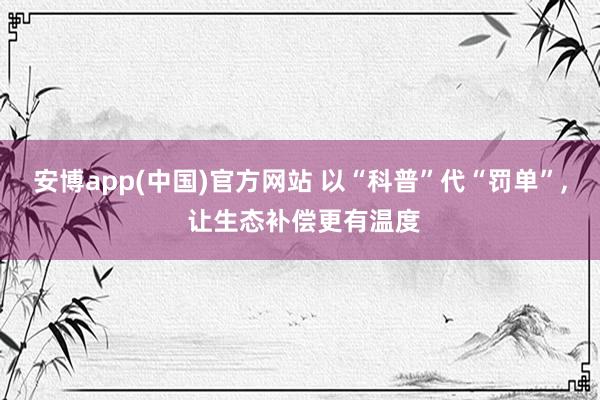 安博app(中国)官方网站 以“科普”代“罚单”, 让生态补偿更有温度