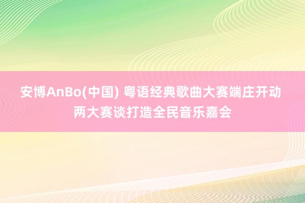 安博AnBo(中国) 粤语经典歌曲大赛端庄开动 两大赛谈打造全民音乐嘉会