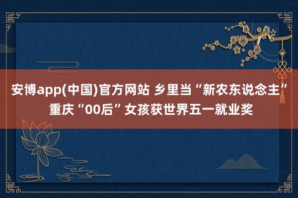 安博app(中国)官方网站 乡里当“新农东说念主” 重庆“00后”女孩获世界五一就业奖