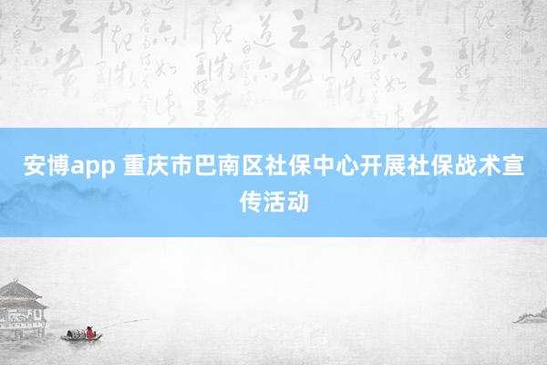 安博app 重庆市巴南区社保中心开展社保战术宣传活动