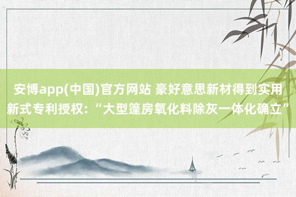 安博app(中国)官方网站 豪好意思新材得到实用新式专利授权: “大型篷房氧化料除灰一体化确立”