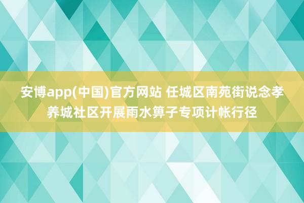安博app(中国)官方网站 任城区南苑街说念孝养城社区开展雨水箅子专项计帐行径