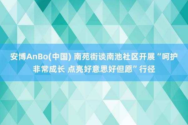 安博AnBo(中国) 南苑街谈南池社区开展“呵护非常成长 点亮好意思好但愿”行径