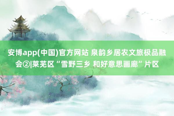 安博app(中国)官方网站 泉韵乡居农文旅极品融会②|莱芜区“雪野三乡 和好意思画廊”片区