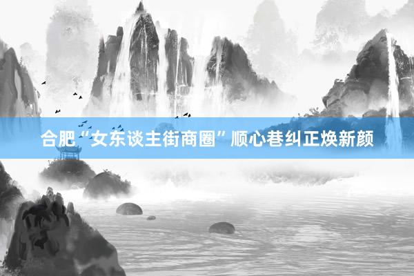 合肥“女东谈主街商圈”顺心巷纠正焕新颜