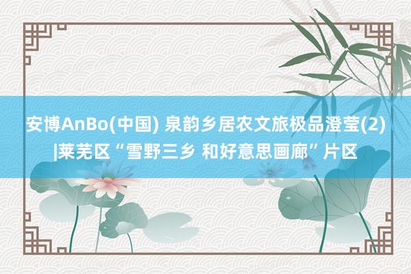 安博AnBo(中国) 泉韵乡居农文旅极品澄莹(2)|莱芜区“雪野三乡 和好意思画廊”片区