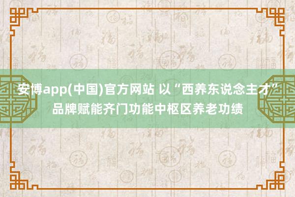 安博app(中国)官方网站 以“西养东说念主才”品牌赋能齐门功能中枢区养老功绩