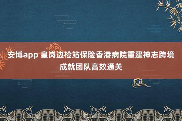 安博app 皇岗边检站保险香港病院重建神志跨境成就团队高效通关
