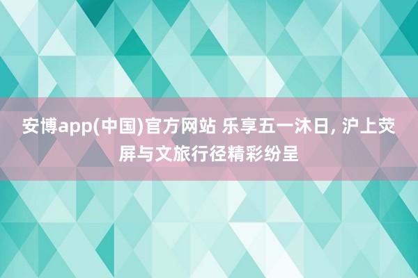 安博app(中国)官方网站 乐享五一沐日, 沪上荧屏与文旅行径精彩纷呈